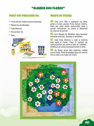 Modo de fazer:
A) Use uma Tela e baseado na obra,
pinte o fundo usando Tinta Acrylic Colors.
Para dar esse efeito texturizado bata o
pincel misturando as cores e deixando
as marcas do pincel.
b) Com Massa de Modelar, faça diversas
bolinhas brancas, laranjas e amarelas.
c) Use Cola Branca e cole a bolinha
que será o miolo. Faça 6 pontos de
cola próximos ao miolo e cole as “pétalas”.
Distribua as cores acompanhando a obra.
d) As flores azuis têm bolinhas violeta
como miolo. Para as pétalas faça um rolinho
fino e cole-o ao redor do miolo.
Você vai precisar de:
- Tinta Acrylic Colors (cores diversas),
- Massinha de Modelar,
- Cola Branca,
- Pincel 054-16,
- Tela.
“alegria das flores”
 