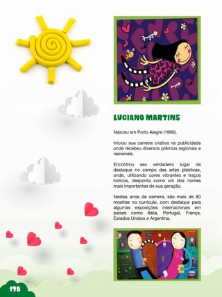 LUCIANO MARTINS
Nasceu em Porto Alegre (1966).
Iniciou sua carreira criativa na publicidade
onde recebeu diversos prêmios regionais e
nacionais.
Encontrou seu verdadeiro lugar de
destaque no campo das artes plásticas,
onde, utilizando cores vibrantes e traços
lúdicos, desponta como um dos nomes
mais importantes de sua geração.
Nestes anos de carreira, são mais de 80
mostras no currículo, com destaque para
algumas exposições internacionais em
países como Itália, Portugal, França,
Estados Unidos e Argentina.
 