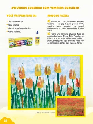 20
Modo de fazer:
A) Misture um pouco de água na Tempera
Guache e no papel para pintura 300g,
espalhe com algodão ou pincel,
conseguindo o efeito aquarelado. Espere
secar.
B) Com um garfinho plástico faça os
caules das flores. Passe Tinta Guache nos
cabinhos e imprima várias vezes sobre o
papel, em seguida, faça a mesma coisa com
os dentes dos garfos para fazer as flores.
“Campo de Amapolas” - Monet
Você vai precisar de:
- Tempera Guache,
- Cola Branca,
- Cartolina ou Papel Cartão,
- Garfo Plástico.
Atividade sugerida com Tempera Guache 01
 