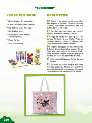 200
Modo de fazer:
A) Prepare um papel cartão com Cola
Permenente. Coloque-o dentro da sacola.
O tecido ficará firme facilitando a pintura e
evitará borrões no verso.
b) Escolha uma das obras de Luciano
Martins e desenhe sua composição.
c) Faça os contornos das figuras com
caneta Acrilpen na cor Preto. Pinte os
cabelos, vestido, peixes e pássaro com
caneta Acrilpen em cores variadas.
d) Recorte corações em dois tamanhos.
Coloque dentro da sacola e passe o Giz de
Cera rosa Neon deitado (as bordas ficarão
mais escuras). Mude o coração de lugar e
repita o processo até completar o fundo.
e) Entre os corações passe Giz de Cera na
cor Violeta.
f) As flores faça com Acripuff em cores
diversas. Depois de 24h use ferro quente no
verso da sacola ou um secador de cabelo
bem quente na frente para estufar a tinta.
Você vai precisar de:
- Bolsa de Algodão na cor Cru,
- Caneta Acrilpen (cores diversas),
- Giz de Cera Curto 15 cores,
- Giz de Cera Neon,
- Acripuff nas cores Branco
e Amarelo Ouro,
- Papel Cartão,
- Cola Permanente.
“sonhando”
 