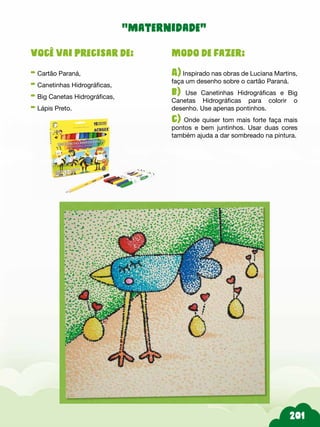 Modo de fazer:
A) Inspirado nas obras de Luciana Martins,
faça um desenho sobre o cartão Paraná.
b) Use Canetinhas Hidrográficas e Big
Canetas Hidrográficas para colorir o
desenho. Use apenas pontinhos.
c) Onde quiser tom mais forte faça mais
pontos e bem juntinhos. Usar duas cores
também ajuda a dar sombreado na pintura.
Você vai precisar de:
- Cartão Paraná,
- Canetinhas Hidrográficas,
- Big Canetas Hidrográficas,
- Lápis Preto.
“maternidade”
 