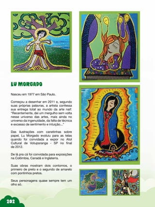 202
LU MORGADO
Nasceu em 1977 em São Paulo.
Começou a desenhar em 2011 e, segundo
suas próprias palavras, a artista confessa
sua entrega total ao mundo da arte naif:
“Recentemente, dei um mergulho sem volta
nesse universo das artes, mais ainda no
universo da ingenuidade, da falta de técnica
e excesso de sentimento e intuição...”
Das ilustrações com canetinhas sobre
papel, Lu Morgado evoluiu para as telas
quando foi convidada a expor no Atol
Cultural de Votuporanga - SP no final
de 2012.
De lá pra cá foi convidada para exposições
na Colômbia, Canadá e Inglaterra.
Suas obras mostram dois contornos, o
primeiro de preto e o segundo de amarelo
com pontinhos pretos.
Seus personagens quase sempre tem um
olho só.
 
