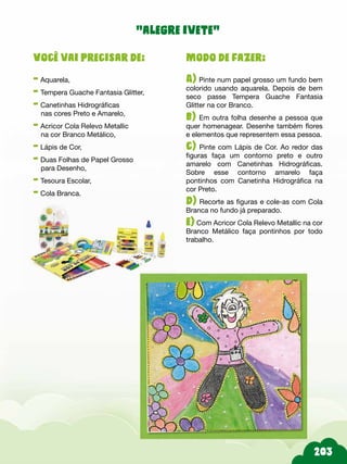 203
Modo de fazer:
A) Pinte num papel grosso um fundo bem
colorido usando aquarela. Depois de bem
seco passe Tempera Guache Fantasia
Glitter na cor Branco.
b) Em outra folha desenhe a pessoa que
quer homenagear. Desenhe também flores
e elementos que representem essa pessoa.
c) Pinte com Lápis de Cor. Ao redor das
figuras faça um contorno preto e outro
amarelo com Canetinhas Hidrográficas.
Sobre esse contorno amarelo faça
pontinhos com Canetinha Hidrográfica na
cor Preto.
d) Recorte as figuras e cole-as com Cola
Branca no fundo já preparado.
e) Com Acricor Cola Relevo Metallic na cor
Branco Metálico faça pontinhos por todo
trabalho.
Você vai precisar de:
- Aquarela,
- Tempera Guache Fantasia Glitter,
- Canetinhas Hidrográficas
nas cores Preto e Amarelo,
- Acricor Cola Relevo Metallic
na cor Branco Metálico,
- Lápis de Cor,
- Duas Folhas de Papel Grosso
para Desenho,
- Tesoura Escolar,
- Cola Branca.
“alegre ivete”
 