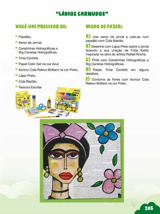 205
Modo de fazer:
A) Use xerox de jornal e cole-as num
papelão com Cola Bastão.
b) Desenhe com Lápis Preto sobre o jornal
fazendo a sua criação de Frida Kahlo
inspirada na obra do artista Rafael Rocha.
c) Pinte com Canetinhas Hidrográficas e
Big Canetas Hidrográficas.
d)-Passe Tinta Confetti em alguns
detalhes.
e) Contorne as flores com Acricor Cola
Relevo Brilliant na cor Preto.
Você vai precisar de:
- Papelão,
- Xerox de Jornal,
- Canetinhas Hidrográficas e
Big Canetas Hidrográficas,
- Tinta Confetti,
- Papel Color Set na cor Azul,
- Acricor Cola Relevo Brilliant na cor Preto,
- Lápis Preto,
- Cola Bastão,
- Tesoura Escolar.
“lábios carnudos”
 