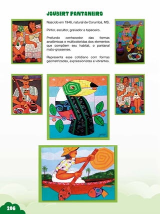 206
JOUBERT PANTANEIRO
Nascido em 1946, natural de Corumbá, MS.
Pintor, escultor, gravador e tapeceiro.
Profundo conhecedor das formas
anatômicas e multicoloridas dos elementos
que compõem seu habitat, o pantanal
mato-grossense.
Representa esse cotidiano com formas
geometrizadas, expressionistas e vibrantes.
 