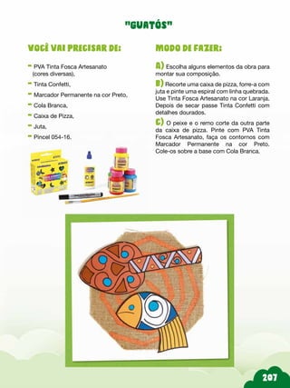 207
Modo de fazer:
A) Escolha alguns elementos da obra para
montar sua composição.
b) Recorte uma caixa de pizza, forre-a com
juta e pinte uma espiral com linha quebrada.
Use Tinta Fosca Artesanato na cor Laranja.
Depois de secar passe Tinta Confetti com
detalhes dourados.
c) O peixe e o remo corte da outra parte
da caixa de pizza. Pinte com PVA Tinta
Fosca Artesanato, faça os contornos com
Marcador Permanente na cor Preto.
Cole-os sobre a base com Cola Branca.
Você vai precisar de:
- PVA Tinta Fosca Artesanato
(cores diversas),
- Tinta Confetti,
- Marcador Permanente na cor Preto,
- Cola Branca,
- Caixa de Pizza,
- Juta,
- Pincel 054-16.
“guatós”
 