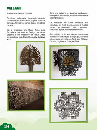 208
CAL LANE
Nasceu em 1968 no Canadá.
Escultora aclamada internacionalmente
conhecida por transformar objetos comuns
como pá, tambores, portas de aço em obras
de arte.
Ela é graduada em Belas Artes pela
Faculdade de Arte e Design da Nova
Escócia e tem mestrado em Belas Artes
em escultura pela State University de Nova
York.
Com um trabalho e técnicas exclusivos,
suas peças são únicas, mostram delicadeza
e complexidade.
Os rendados de Lane, cortados em
estruturas de ferro e aço ásperas e muitas
vezes sobrenaturais, são sensuais,
sedutoras e profundamente femininas.
Seu trabalho já foi exibido em numerosas
exposições individuais e de grupo, nacional
e internacional, incluindo Austrália, Bélgica,
Canadá, Inglaterra, França e EUA.
 