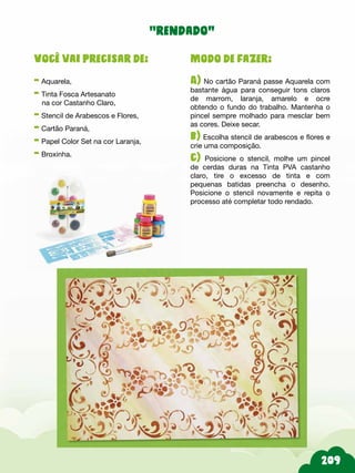 209
Modo de fazer:
A) No cartão Paraná passe Aquarela com
bastante água para conseguir tons claros
de marrom, laranja, amarelo e ocre
obtendo o fundo do trabalho. Mantenha o
pincel sempre molhado para mesclar bem
as cores. Deixe secar.
b) Escolha stencil de arabescos e flores e
crie uma composição.
c) Posicione o stencil, molhe um pincel
de cerdas duras na Tinta PVA castanho
claro, tire o excesso de tinta e com
pequenas batidas preencha o desenho.
Posicione o stencil novamente e repita o
processo até completar todo rendado.
Você vai precisar de:
- Aquarela,
- Tinta Fosca Artesanato
na cor Castanho Claro,
- Stencil de Arabescos e Flores,
- Cartão Paraná,
- Papel Color Set na cor Laranja,
- Broxinha.
“rendado”
 