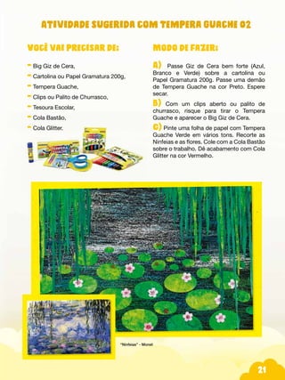 21
Atividade sugerida com Tempera Guache 02
Modo de fazer:
A) Passe Giz de Cera bem forte (Azul,
Branco e Verde) sobre a cartolina ou
Papel Gramatura 200g. Passe uma demão
de Tempera Guache na cor Preto. Espere
secar.
B) Com um clips aberto ou palito de
churrasco, risque para tirar o Tempera
Guache e aparecer o Big Giz de Cera.
C) Pinte uma folha de papel com Tempera
Guache Verde em vários tons. Recorte as
Ninfeias e as flores. Cole com a Cola Bastão
sobre o trabalho. Dê acabamento com Cola
Glitter na cor Vermelho.
Você vai precisar de:
- Big Giz de Cera,
- Cartolina ou Papel Gramatura 200g,
- Tempera Guache,
- Clips ou Palito de Churrasco,
- Tesoura Escolar,
- Cola Bastão,
- Cola Glitter.
“Ninfeias” - Monet
 