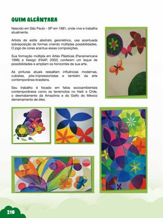 Quim Alcântara
Nascido em São Paulo - SP em 1981, onde vive e trabalha
atualmente.
Artista de estilo abstrato geométrico, usa acentuada
sobreposição de formas criando múltiplas possibilidades.
O jogo de cores acentua essas composições.
Sua formação múltipla em Artes Plásticas (Panamericana
1998) e Design (FAAP, 2002) conferem um leque de
possibilidades e ampliam os horizontes de sua arte.
As pinturas atuais ressaltam influências modernas,
cubistas, pós-impressionistas e também da arte
contemporânea brasileira.
Seu trabalho é focado em fatos socioambientais
contemporâneos como os terremotos no Haiti e Chile,
o desmatamento da Amazônia e do Golfo do México
derramamento de óleo.
 