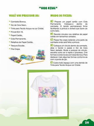 Modo de fazer:
A) Prepare um papel cartão com Cola
Permanente. Coloque-o dentro da
camiseta. O tecido permanecerá firme
facilitando a pintura e evitará que borre do
outro lado.
b) Recorte círculos nos retalhos de papel
cartão em tamanhos variados.
c) Passe fita crepe isolando uma parte da
camiseta onde será feita a pintura.
d) Coloque um círculo dentro da camiseta,
alise o tecido e passe o Giz de Cera
Neon deitado. Mude a posiçao do círculo,
escolha outra cor e repita o processo. Crie
formas e cores novas com essa técnica. Para
destacar mais algumas formas contorne-as
com a ponta do giz.
e) Cubra todo espaço com uma demão de
Tinta para Tecido Acqua cor Cristal.
Você vai precisar de:
- Camiseta Branca,
- Giz de Cera Neon,
- Tinta para Tecido Acqua na cor Cristal,
- Pincel 054-18,
- Papel Cartão,
- Cola Permanente,
- Retalhos de Papel Cartão,
- Tesoura Escolar,
- Fita Crepe.
“voo azul”
 