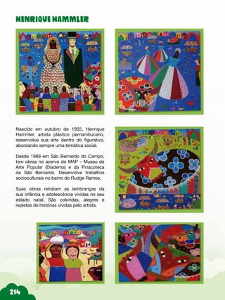 HENRIQUE HAMMLER
Nascido em outubro de 1955, Henrique
Hammler, artista plástico pernambucano,
desenvolve sua arte dentro do figurativo,
abordando sempre uma temática social.
Desde 1989 em São Bernardo do Campo,
tem obras no acervo do MAP – Museu de
Arte Popular (Diadema) e da Pinacoteca
de São Bernardo. Desenvolve trabalhos
socioculturais no bairro do Rudge Ramos.
Suas obras retratam as lembranças da
sua infância e adolescência vividas no seu
estado natal. São coloridas, alegres e
repletas de histórias vividas pelo artista.
 