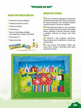 Modo de fazer:
A) Crie um desenho baseado nas obras do
artista Henrique Hammler. Pinte uma tampa
de caixa de sapato com Tempera Guache
Lavável criando o fundo do trabalho.
b) Pinte folhas de sulfite em cores variadas
com a Tempera Guache Lavável. Use essas
folhas coloridas e recorte casinhas, portas
e janelas. Cole-as na tampa com Cola
Branca.
c) Recorte o boi, pessoas, florzinhas,
fitas e cole-as com Cola Branca. Monte sua
composição.
d) Use Acricor Cola Relevo Glitter nas
cores Ouro, Verde e Vermelho para fazer
pontinhos e flores.
Você vai precisar de:
- Tampa de Caixa de Sapato,
- Tempera Guache Lavável,
- Folhas de Sulfite,
- Cola Branca,
- Acricor Cola Relevo Metallic
nas cores Ouro, Verde e Vermelho,
- Pincel 054-14,
- Tesoura Escolar.
“passeio de boi”
 