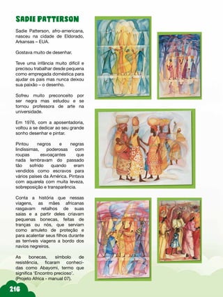Sadie Patterson
Sadie Patterson, afro-americana,
nasceu na cidade de Eldorado,
Arkansas – EUA.
Gostava muito de desenhar.
Teve uma infância muito difícil e
precisou trabalhar desde pequena
como empregada doméstica para
ajudar os pais mas nunca deixou
sua paixão – o desenho.
Sofreu muito preconceito por
ser negra mas estudou e se
tornou professora de arte na
universidade.
Em 1976, com a aposentadoria,
voltou a se dedicar ao seu grande
sonho desenhar e pintar.
Pintou negros e negras
lindíssimas, poderosas com
roupas esvoaçantes que
nada lembravam do passado
tão sofrido quando eram
vendidos como escravos para
vários países da América. Pintava
com aquarela com muita leveza,
sobreposição e transparência.
Conta a história que nessas
viagens, as mães africanas
rasgavam retalhos de suas
saias e a partir deles criavam
pequenas bonecas, feitas de
tranças ou nós, que serviam
como amuleto de proteção e
para acalentar seus filhos durante
as terríveis viagens a bordo dos
navios negreiros.
As bonecas, símbolo de
resistência, ficaram conheci-
das como Abayomi, termo que
significa ‘Encontro precioso’.
(Projeto Africa - manual 07).
 