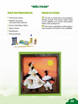 Modo de fazer:
A) Na Tela ou Painel pinte uma paisagem
africana usando Tinta Acrylic Colors. Faça
o sol e detalhes com Acricor Cola Relevo
Glitter. Cole as Abayomis.
b) Veja o pap e sugestões no video: https://
www.youtube.com/watch?v=rD_UxQB8Gls
Você vai precisar de:
- Tinta Acrylic Colors,
- Retalhos de Tecido
nas cores Preto e Branco,
- Acricor Cola Relevo Glitter,
- Tela ou Painel,
- Cola Branca,
- Tesoura Escolar.
“mãe e filho”
 