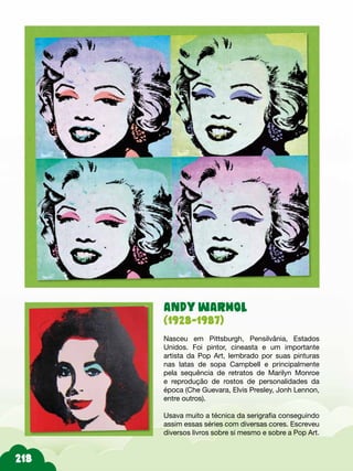 ANDY WARHOL
(1928-1987)
Nasceu em Pittsburgh, Pensilvânia, Estados
Unidos. Foi pintor, cineasta e um importante
artista da Pop Art, lembrado por suas pinturas
nas latas de sopa Campbell e principalmente
pela sequência de retratos de Marilyn Monroe
e reprodução de rostos de personalidades da
época (Che Guevara, Elvis Presley, Jonh Lennon,
entre outros).
Usava muito a técnica da serigrafia conseguindo
assim essas séries com diversas cores. Escreveu
diversos livros sobre si mesmo e sobre a Pop Art.
 