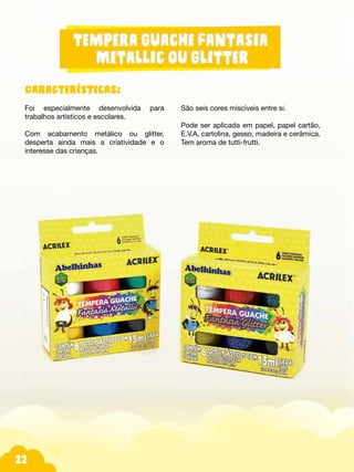22
Características:
Foi especialmente desenvolvida para
trabalhos artísticos e escolares.
Com acabamento metálico ou glitter,
desperta ainda mais a criatividade e o
interesse das crianças.
São seis cores miscíveis entre si.
Pode ser aplicada em papel, papel cartão,
E.V.A, cartolina, gesso, madeira e cerâmica.
Tem aroma de tutti-frutti.
 