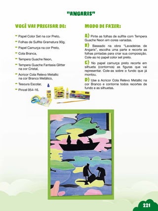 Modo de fazer:
A) Pinte as folhas de sulfite com Tempera
Guache Neon em cores variadas.
b) Baseado na obra “Lavadeiras de
Angaris”, escolha uma parte e recorte as
folhas pintadas para criar sua composição.
Cole-as no papel color set preto.
c) No papel camurça preto recorte em
silhueta (contornos) as figuras que vai
representar. Cole-as sobre o fundo que já
montou.
d) Use a Acricor Cola Relevo Metallic na
cor Branco e contorne todos recortes de
fundo e as silhuetas.
Você vai precisar de:
- Papel Color Set na cor Preto,
- Folhas de Sulfite Gramatura 90g,
- Papel Camurça na cor Preto,
- Cola Branca,
- Tempera Guache Neon,
- Tempera Guache Fantasia Glitter
na cor Cristal,
- Acricor Cola Relevo Metallic
na cor Branco Metálico,
- Tesoura Escolar,
- Pincel 054-16.
“angaris”
 