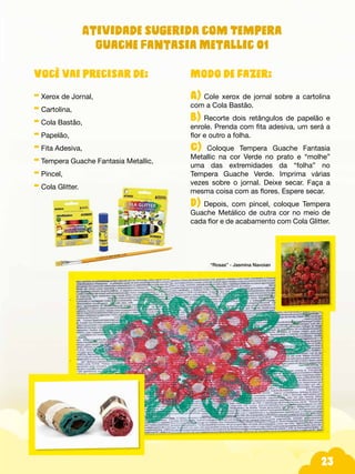 23
Modo de fazer:
A) Cole xerox de jornal sobre a cartolina
com a Cola Bastão.
B) Recorte dois retângulos de papelão e
enrole. Prenda com fita adesiva, um será a
flor e outro a folha.
C) Coloque Tempera Guache Fantasia
Metallic na cor Verde no prato e “molhe”
uma das extremidades da “folha” no
Tempera Guache Verde. Imprima várias
vezes sobre o jornal. Deixe secar. Faça a
mesma coisa com as flores. Espere secar.
D) Depois, com pincel, coloque Tempera
Guache Metálico de outra cor no meio de
cada flor e de acabamento com Cola Glitter.
“Rosas” - Jasmina Navoian
Você vai precisar de:
- Xerox de Jornal,
- Cartolina,
- Cola Bastão,
- Papelão,
- Fita Adesiva,
- Tempera Guache Fantasia Metallic,
- Pincel,
- Cola Glitter.
Atividade sugerida com Tempera
Guache Fantasia Metallic 01
 