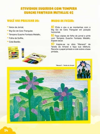 24
Modo de fazer:
A) Pinte o céu e as montanhas com o
Big Giz de Cera Triangular em posição
horizontal.
B) Faça cópias de folha de jornal e pinte
com Tempera Guache Fantasia Metallic.
Espere secar.
C) Inspire-se na obra “Manacá” de
Tarsila do Amaral e faça sua releitura.
Recorte o papel pintado e cole sobre a base
pintada.
Você vai precisar de:
- Xerox de Jornal,
- Big Giz de Cera Triangular,
- Tempera Guache Fantasia Metallic,
- Folha de Sulfite,
- Cola Bastão.
Atividade sugerida com Tempera
Guache Fantasia Metallic 02
“Manacá” – Tarsila do Amaral
 