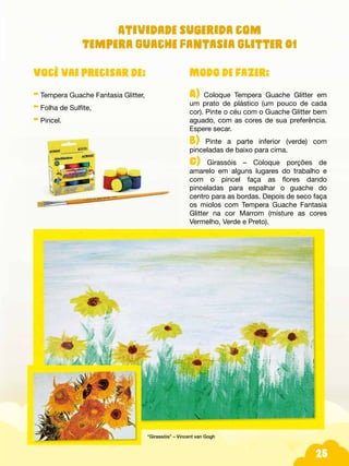 25
Modo de fazer:
A) Coloque Tempera Guache Glitter em
um prato de plástico (um pouco de cada
cor). Pinte o céu com o Guache Glitter bem
aguado, com as cores de sua preferência.
Espere secar.
B) Pinte a parte inferior (verde) com
pinceladas de baixo para cima.
C) Girassóis – Coloque porções de
amarelo em alguns lugares do trabalho e
com o pincel faça as flores dando
pinceladas para espalhar o guache do
centro para as bordas. Depois de seco faça
os miolos com Tempera Guache Fantasia
Glitter na cor Marrom (misture as cores
Vermelho, Verde e Preto).
Você vai precisar de:
- Tempera Guache Fantasia Glitter,
- Folha de Sulfite,
- Pincel.
“Girassóis” – Vincent van Gogh
Atividade sugerida com
Tempera Guache Fantasia Glitter 01
 