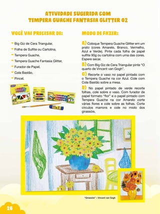 26
Modo de fazer:
A) Coloque Tempera Guache Glitter em um
prato (cores Amarelo, Branco, Vermelho,
Azul e Verde). Pinte cada folha de papel
sulfite 90g ou cartolina com uma das cores.
Espere secar.
B) Com Big Giz de Cera Triangular pinte “O
quarto de Vincent van Gogh”.
C) Recorte o vaso no papel pintado com
o Tempera Guache na cor Azul. Cole com
Cola Bastão sobre a mesa.
D) No papel pintado de verde recorte
folhas, cole sobre o vaso. Com furador de
papel formato “flor” e o papel pintado com
Tempera Guache na cor Amarelo corte
várias flores e cole sobre as folhas. Corte
círculos marrons e cole no miolo dos
girassóis.
Você vai precisar de:
- Big Giz de Cera Triangular,
- Folha de Sulfite ou Cartolina,
- Tempera Guache,
- Tempera Guache Fantasia Glitter,
- Furador de Papel,
- Cola Bastão,
- Pincel.
“Girassóis” – Vincent van Gogh
Atividade sugerida com
Tempera Guache Fantasia Glitter 02
 