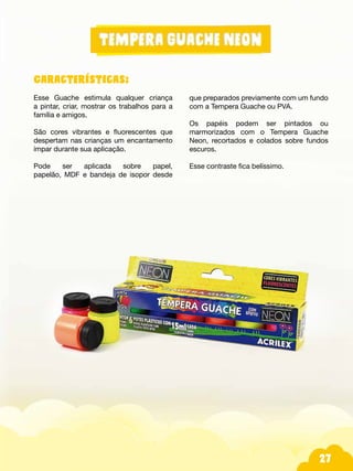 27
Características:
Esse Guache estimula qualquer criança
a pintar, criar, mostrar os trabalhos para a
família e amigos.
São cores vibrantes e fluorescentes que
despertam nas crianças um encantamento
ímpar durante sua aplicação.
Pode ser aplicada sobre papel,
papelão, MDF e bandeja de isopor desde
que preparados previamente com um fundo
com a Tempera Guache ou PVA.
Os papéis podem ser pintados ou
marmorizados com o Tempera Guache
Neon, recortados e colados sobre fundos
escuros.
Esse contraste fica belíssimo.
 