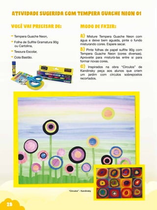 Fotos do produtos.
28
Modo de fazer:
A) Misture Tempera Guache Neon com
água e deixe bem aguada, pinte o fundo
misturando cores. Espere secar.
B) Pinte folhas de papel sulfite 90g com
Tempera Guache Neon (cores diversas).
Aproveite para misturá-las entre si para
formar novas cores.
C) Inspirados na obra “Círculos” de
Kandinsky peça aos alunos que criem
um jardim com círculos sobrepostos
recortados.
Você vai precisar de:
- Tempera Guache Neon,
- Folha de Sulfite Gramatura 90g
ou Cartolina,
- Tesoura Escolar,
- Cola Bastão.
Atividade sugerida com Tempera Guache Neon 01
“Círculos” - Kandinsky
 