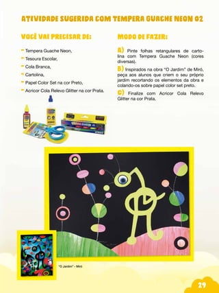 29
Modo de fazer:
A) Pinte folhas retangulares de carto-
lina com Tempera Guache Neon (cores
diversas).
B) Inspirados na obra “O Jardim” de Miró,
peça aos alunos que criem o seu próprio
jardim recortando os elementos da obra e
colando-os sobre papel color set preto.
C) Finalize com Acricor Cola Relevo
Glitter na cor Prata.
Você vai precisar de:
- Tempera Guache Neon,
- Tesoura Escolar,
- Cola Branca,
- Cartolina,
- Papel Color Set na cor Preto,
- Acricor Cola Relevo Glitter na cor Prata.
“O Jardim” - Miró
Atividade sugerida com Tempera Guache Neon 02
 