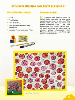 31
Modo de fazer:
A) Observe a obra “Vaso de Flores” de
Rafael Murió. Inspirados na obra, peça
aos alunos que pintem círculos com Tinta
Plástica sobre uma folha de Papel para
pintura Gramatura 300g. Com uma
esponjinha e Tinta Plástica na cor Verde,
dê leves batidinhas nos vãos entre os
círculos (pintura chapiscada). Com
Marcador Permanente na cor Preto faça
espirais sobre os círculos.
Você vai precisar de:
- Pincel,
- Tinta Plástica,
- Folha de Sulfite,
- Folha de Papel Gramatura 300g
para Pintura,
- Marcador Permanente na cor Preto.
“Vaso de flores” – Rafael Murió
Atividade sugerida com Tinta Plástica 01
 