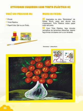 32
Modo de fazer:
A) Inspirados na obra “Borboletas” de
Rafael Murió, peça aos alunos que
chapisquem Tinta Plástica sobre papel
color set preto.
B) Com Tinta Plástica, faça círculos
vermelhos de tamanhos diferentes, depois
faça linhas circulares com a cor Amarelo.
“Borboletas” – Rafael Murió.
você vai precisar de:
- Pincel,
- Tinta Plástica,
- Papel Color Set na cor Preto.
Atividade sugerida com Tinta Plástica 02
 