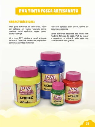 33
Características:
Ideal para trabalhos de artesanato. Pode
ser aplicada em vários materiais como:
madeira, papel, cerâmica, isopor, gesso,
couro e cortiça.
Já o vidro, PET, plástico e metal, antes de
receber a Tinta PVA, devem ser preparados
com duas demãos de Primer.
Pode ser aplicada com pincel, rolinho de
espuma ou esponja.
Vários trabalhos escolares são feitos com
madeira, tampas de pizza, PET ou isopor
e sugerimos a utilização dela pois sua
durabilidade é bem grande.
 