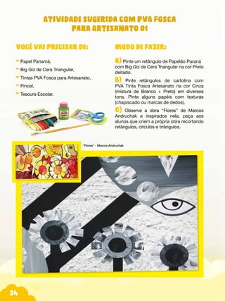 Fotos do produtos.
34
Atividade sugerida com PVA Fosca
para Artesanato 01
Modo de fazer:
A) Pinte um retângulo de Papelão Paraná
com Big Giz de Cera Triangular na cor Preto
deitado.
B) Pinte retângulos de cartolina com
PVA Tinta Fosca Artesanato na cor Cinza
(mistura de Branco + Preto) em diversos
tons. Pinte alguns papéis com texturas
(chapiscado ou marcas de dedos).
C) Observe a obra “Flores” de Marcos
Andruchak e inspirados nela, peça aos
alunos que criem a própria obra recortando
retângulos, círculos e triângulos.
Você vai precisar de:
- Papel Panamá,
- Big Giz de Cera Triangular,
- Tintas PVA Fosca para Artesanato,
- Pincel,
- Tesoura Escolar.
“Flores” - Marcos Andruchak
 
