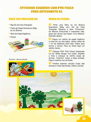 35
Atividade sugerida com PVA Fosca
para Artesanato 02
Modo de fazer:
A) Pinte uma folha na cor Branca
Gramatura 300g com Giz de Cera
Triangular. Observe a obra “Primavera”
de Marcos Andruchak e inspirados nela,
peça aos alunos que façam uma releitura.
Exemplo abaixo.
B) Pegue um rolinho de papel higiênico
e corte em um dos lados, vários cortes de
1 cm de distância entre eles. Dobre para
formar a árvore. Para as flores faça um
rolinho menor.
C) Coloque PVA Tinta Fosca Artesanato
na cor Verde Musgo num prato. Espalhe
a tinta e coloque no rolinho (copa da
árvore). “Imprima” sobre a base pintada.
Faça o mesmo com as flores.
D) Finalize fazendo círculos (copa das
árvores e miolo das flores). Utilize o pincel.
Você vai precisar de:
- Big Giz de Cera Triangular,
- Folha de Papel Gramatura 300g
na cor Branca,
- Rolo de Papel Higiênico,
- Pincel.
“Primavera” - Marcos Andruchak
 