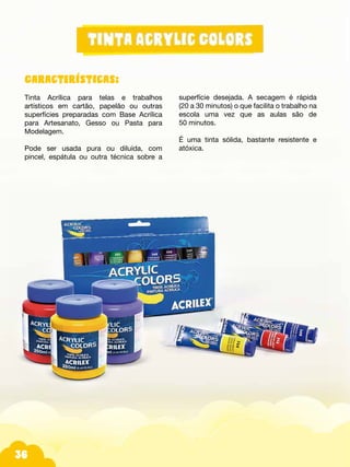 Fotos do produtos.
36
Características:
Tinta Acrílica para telas e trabalhos
artísticos em cartão, papelão ou outras
superfícies preparadas com Base Acrílica
para Artesanato, Gesso ou Pasta para
Modelagem.
Pode ser usada pura ou diluída, com
pincel, espátula ou outra técnica sobre a
superfície desejada. A secagem é rápida
(20 a 30 minutos) o que facilita o trabalho na
escola uma vez que as aulas são de
50 minutos.
É uma tinta sólida, bastante resistente e
atóxica.
 