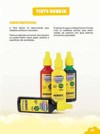 39
Características:
A Tinta Nankin foi desenvolvida para
trabalhos artísticos e escolares.
Pode ser aplicada com pincel, bico de pena
ou caneta Nankin sobre papel, cartolina e
superfícies não esmaltadas.
É solúvel em água e é disponível em 9 cores
vivas (2 metálicas) prontas para serem
usadas. Se usarmos com água fazemos
uma pintura aquarelada.
 