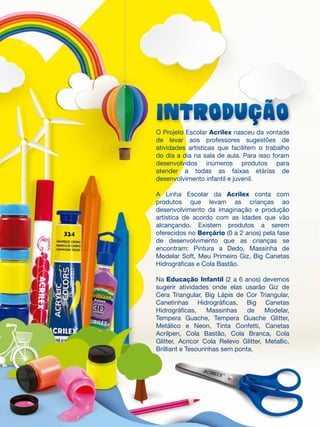 INTRODUÇÃO
O Projeto Escolar Acrilex nasceu da vontade
de levar aos professores sugestões de
atividades artísticas que facilitem o trabalho
do dia a dia na sala de aula. Para isso foram
desenvolvidos inúmeros produtos para
atender a todas as faixas etárias de
desenvolvimento infantil e juvenil.
A Linha Escolar da Acrilex conta com
produtos que levam as crianças ao
desenvolvimento da imaginação e produção
artística de acordo com as idades que vão
alcançando. Existem produtos a serem
oferecidos no Berçário (0 a 2 anos) pela fase
de desenvolvimento que as crianças se
encontram: Pintura a Dedo, Massinha de
Modelar Soft, Meu Primeiro Giz, Big Canetas
Hidrográficas e Cola Bastão.
Na Educação Infantil (2 a 6 anos) devemos
sugerir atividades onde elas usarão Giz de
Cera Triangular, Big Lápis de Cor Triangular,
Canetinhas Hidrográficas, Big Canetas
Hidrográficas, Massinhas de Modelar,
Tempera Guache, Tempera Guache Glitter,
Metálico e Neon, Tinta Confetti, Canetas
Acrilpen, Cola Bastão, Cola Branca, Cola
Glitter, Acricor Cola Relevo Glitter, Metallic,
Brilliant e Tesourinhas sem ponta.
 