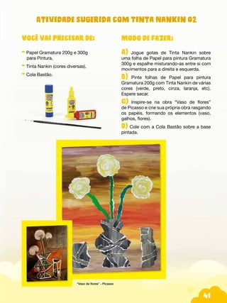 41
Atividade sugerida com Tinta Nankin 02
Modo de fazer:
A) Jogue gotas de Tinta Nankin sobre
uma folha de Papel para pintura Gramatura
300g e espalhe misturando-as entre si com
movimentos para a direita e esquerda.
B) Pinte folhas de Papel para pintura
Gramatura 200g com Tinta Nankin de várias
cores (verde, preto, cinza, laranja, etc).
Espere secar.
C) Inspire-se na obra “Vaso de flores”
de Picasso e crie sua própria obra rasgando
os papéis, formando os elementos (vaso,
galhos, flores).
D) Cole com a Cola Bastão sobre a base
pintada.
Você vai precisar de:
- Papel Gramatura 200g e 300g
para Pintura,
- Tinta Nankin (cores diversas),
- Cola Bastão.
“Vaso de flores” - Picasso
 
