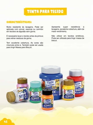 42
Características:
Muito resistente às lavagens. Pode ser
aplicada com pincel, esponja ou carimbo
em tecidos de algodão sem goma.
É necessário lavar o tecido antes da pintura
para retirar resíduos de goma.
Tem excelente cobertura. As cores são
miscíveis entre si. Também pode ser usada
para tingir Massa para Biscuit.
Apresenta super resistência à
lavagens, excelente cobertura, além de
maior rendimento.
Não utilizar em tecidos sintéticos.
Pode ser utilizada para tingir massa de
biscut.
 