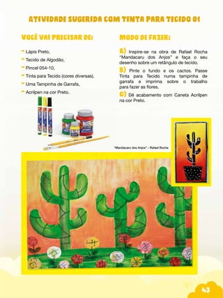 43
Modo de fazer:
A) Inspire-se na obra de Rafael Rocha
“Mandacaru dos Anjos” e faça o seu
desenho sobre um retângulo de tecido.
B) Pinte o fundo e os cactos. Passe
Tinta para Tecido numa tampinha de
garrafa e imprima sobre o trabalho
para fazer as flores.
C) Dê acabamento com Caneta Acrilpen
na cor Preto.
“Mandacaru dos Anjos” - Rafael Rocha
Você vai precisar de:
- Lápis Preto,
- Tecido de Algodão,
- Pincel 054-10,
- Tinta para Tecido (cores diversas),
- Uma Tampinha de Garrafa,
- Acrilpen na cor Preto.
Atividade sugerida com Tinta para Tecido 01
 