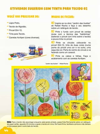 44
Modo de fazer:
A) Inspire-se na obra “Jardim das ilusões”
de Rafael Rocha e faça o seu desenho
sobre um retângulo de tecido.
B) Pinte o fundo com pincel de cerdas
duras com a técnica das “batidinhas”
(batendo o pincel com tinta sobre o tecido)
e pouca tinta no pincel.
C)--Pinte os círculos colocando no
pincel 054-10, tinta de duas cores (numa
ponta do pincel uma cor e na outra, uma
segunda cor. Parta do centro do círculo e vá
fazendo como um caracol.
D)-.Pinte os cabos e folhas. Faça o
acabamento com as canetas Acrilpen.
Você vai precisar de:
- Lápis Preto,
- Tecido de Algodão,
- Pincel 054-10,
- Tinta para Tecido,
- Canetas Acrilpen (cores diversas).
“Jardim das ilusões” - Rafael Rocha
Atividade sugerida com Tinta para Tecido 02
DICA: Para o tecido não escorregar enquanto está sendo pintado, passe Cola Permanente sobre um retângulo
de papel cartão, aguarde 20 minutos e apoie o tecido em cima. Ele ficará firme, facilitará a pintura e não deixará
a tinta passar para o outro lado do tecido.
 