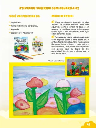 47
Modo de fazer:
A) Faça um desenho inspirado na obra
“Flores” de Aldemir Martins. Pinte com
Aquarela. Molhe o pincel na água e em
seguida na pastilha e passe sobre o papel
(pouca água o tom será escuro, mais água
o tom será mais claro).
B) Outra opção: molhe todo o papel antes
e em seguida passe a tinta sobre ele. A
pintura ficará mais clara, tons mais pastéis.
Se quiser deixar o desenho mais realçado
nos contornos, use pincel fino na pastilha
com pouca água ou Lápis de Cor
Aquarelável depois que a pintura com a
tinta estiver seca.
Você vai precisar de:
- Lápis Preto,
- Folha de Sulfite na cor Branca,
- Aquarela,
- Lápis de Cor Aquarelável.
“Flores” – Aldemir Martins
Atividade sugerida com Aquarela 02
 