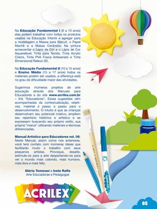 05
05
Na Educação Fundamental I (6 a 10 anos)
elas podem trabalhar com todos os produtos
usados na Educação Infantil e agregar para
a modelagem a Massa para Biscuit, o Papel
Machê e a Massa Cerâmica. Na pintura
acrescentar o Lápis de Cor e o Lápis de Cor
Aquarelável, Tinta para Tecido, Tinta Acrylic
Colors, Tinta PVA Fosca Artesanato e Tinta
Dimensional Relevo 3D.
Na Educação Fundamental II (10 a 15 anos)
e Ensino Médio (15 a 17 anos) todos os
materiais podem ser usados, a diferença está
no grau de dificuldade maior das atividades.
Sugerimos inúmeros projetos de arte
educação através dos Manuais para
Educadores e do site www.acrilex.com.br
– link “Educadores”. Essas sugestões vêm
acompanhadas da contextualização, objeti-
vos, material e passo a passo para o
desenvolvimento. O intuito é que as crianças
desenvolvam seu potencial criativo, ampliem
seu repertório histórico e artístico e se
expressem buscando seu próprio estilo, sua
própria “marca” utilizando materiais e técnicas
diferenciadas.
Manual Artístico para Educadores vol. 08:
Neste Manual, assim como nos anteriores,
você terá contato com inúmeras ideias que
facilitarão muito o trabalho com seus
pequenos artistas. Provoque, desafie,
estimule-os para a arte despertando-os para
ver o mundo mais colorido, mais humano,
mais leve e mais feliz.
Glória Tommasi e Ivete Raffa
Arte Educadoras e Pedagogas
R
 