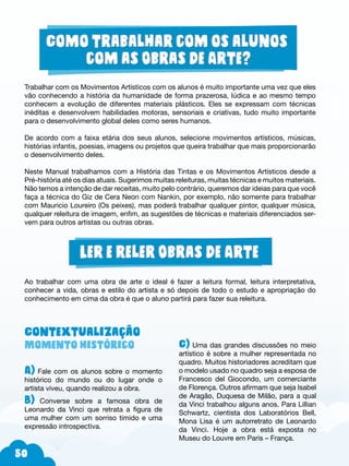 50
Trabalhar com os Movimentos Artísticos com os alunos é muito importante uma vez que eles
vão conhecendo a história da humanidade de forma prazerosa, lúdica e ao mesmo tempo
conhecem a evolução de diferentes materiais plásticos. Eles se expressam com técnicas
inéditas e desenvolvem habilidades motoras, sensoriais e criativas, tudo muito importante
para o desenvolvimento global deles como seres humanos.
De acordo com a faixa etária dos seus alunos, selecione movimentos artísticos, músicas,
histórias infantis, poesias, imagens ou projetos que queira trabalhar que mais proporcionarão
o desenvolvimento deles.
Neste Manual trabalhamos com a História das Tintas e os Movimentos Artísticos desde a
Pré-história até os dias atuais. Sugerimos muitas releituras, muitas técnicas e muitos materiais.
Não temos a intenção de dar receitas, muito pelo contrário, queremos dar ideias para que você
faça a técnica do Giz de Cera Neon com Nankin, por exemplo, não somente para trabalhar
com Mauricio Loureiro (Os peixes), mas poderá trabalhar qualquer pintor, qualquer música,
qualquer releitura de imagem, enfim, as sugestões de técnicas e materiais diferenciados ser-
vem para outros artistas ou outras obras.
Contextualização
Momento histórico
A) Fale com os alunos sobre o momento
histórico do mundo ou do lugar onde o
artista viveu, quando realizou a obra.
B) Converse sobre a famosa obra de
Leonardo da Vinci que retrata a figura de
uma mulher com um sorriso tímido e uma
expressão introspectiva.
C) Uma das grandes discussões no meio
artístico é sobre a mulher representada no
quadro. Muitos historiadores acreditam que
o modelo usado no quadro seja a esposa de
Francesco del Giocondo, um comerciante
de Florença. Outros afirmam que seja Isabel
de Aragão, Duquesa de Milão, para a qual
da Vinci trabalhou alguns anos. Para Lillian
Schwartz, cientista dos Laboratórios Bell,
Mona Lisa é um autorretrato de Leonardo
da Vinci. Hoje a obra está exposta no
Museu do Louvre em Paris – França.
Ao trabalhar com uma obra de arte o ideal é fazer a leitura formal, leitura interpretativa,
conhecer a vida, obras e estilo do artista e só depois de todo o estudo e apropriação do
conhecimento em cima da obra é que o aluno partirá para fazer sua releitura.
 