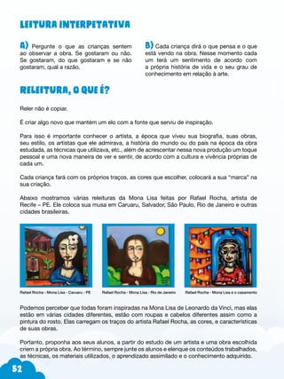52
Leitura Interpetativa
A) Pergunte o que as crianças sentem
ao observar a obra. Se gostaram ou não.
Se gostaram, do que gostaram e se não
gostaram, qual a razão.
Releitura, o que é?
Reler não é copiar.
É criar algo novo que mantém um elo com a fonte que serviu de inspiração.
Para isso é importante conhecer o artista, a época que viveu sua biografia, suas obras,
seu estilo, os artistas que ele admirava, a história do mundo ou do país na época da obra
estudada, as técnicas que utilizava, etc., além de acrescentar nessa nova produção um toque
pessoal e uma nova maneira de ver e sentir, de acordo com a cultura e vivência próprias de
cada um.
Cada criança fará com os próprios traços, as cores que escolher, colocará a sua “marca” na
sua criação.
Abaixo mostramos várias releituras da Mona Lisa feitas por Rafael Rocha, artista de
Recife – PE. Ele coloca sua musa em Caruaru, Salvador, São Paulo, Rio de Janeiro e outras
cidades brasileiras.
Rafael Rocha - Mona Lisa - Caruaru - PE Rafael Rocha - Mona Lisa - Rio de Janeiro Rafael Rocha - Mona Lisa e o casamento
Podemos perceber que todas foram inspiradas na Mona Lisa de Leonardo da Vinci, mas elas
estão em várias cidades diferentes, estão com roupas e cabelos diferentes assim como a
pintura do rosto. Elas carregam os traços do artista Rafael Rocha, as cores, e características
de suas obras.
Portanto, proponha aos seus alunos, a partir do estudo de um artista e uma obra escolhida
criem a própria obra. Ao término, sempre junte os alunos e elenque os conteúdos trabalhados,
as técnicas, os materiais utilizados, o aprendizado assimilado e o conhecimento adquirido.
B) Cada criança dirá o que pensa e o que
está vendo na obra. Nesse momento cada
um terá um sentimento de acordo com
a própria história de vida e o seu grau de
conhecimento em relação à arte.
 