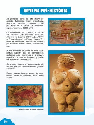 54
As primeiras obras de arte datam do
período Paleolítico. Eram encontradas
pequenas estátuas humanas como
por exemplo, a Vênus de Willendorf
(aproximadamente 25000 a.C.).
Os mais conhecidos conjuntos de pinturas
em cavernas (Arte Rupestre) estão em
Altamira, na Espanha (30000 a.C. a 12000
a. C.) e em Lascaux na França (15000 a.C.),
onde se encontram pinturas de animais
pré-históricos como: bisões, rinocerontes,
etc.
A Arte Rupestre se divide em dois tipos:
pintura rupestre são as composições
realizadas com pigmentos e a gravura
rupestre que são as imagens gravadas
em incisões na própria rocha.
Geralmente trazem a representação de
animais, plantas, pessoas e sinais gráficos
abstratos.
Esses registros ilustram cenas de caça,
rituais, cenas do cotidiano, lutas, entre
outras.
“Bisão” – Caverna de Altamira na Espanha
 
