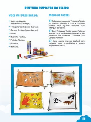 55
Modo de fazer:
A) Coloque um pouco de Tinta para Tecido
no pratinho plástico e com a buchinha
plástica faça algumas manchas num
retângulo de tecido.
B) Com Tinta para Tecido na cor Preto ou
Marrom, faça os desenhos inspirados nos
desenhos das cavernas. Complete com
Canetas Acrilpen.
c) Junte quatro gravetos (galhos) com
barbante pelas extremidades e amarre
as pontas do tecido.
Você vai precisar de:
- Tecido de Algodão
na cor branco ou bege,
- Tinta para Tecido (cores diversas),
- Canetas Acrilpen (cores diversas),
- Pincel,
- Buchinha Plástica,
- Pratinho Plástico,
- Gravetos,
- Barbante.
Pintura Rupestre em tecido
 