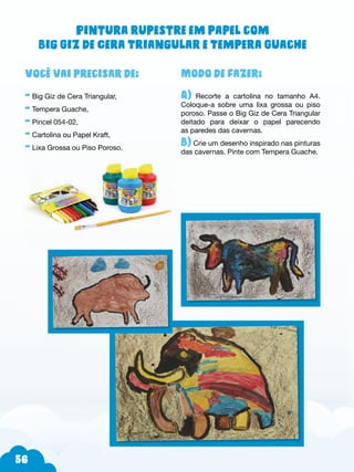 56
Modo de fazer:
A) Recorte a cartolina no tamanho A4.
Coloque-a sobre uma lixa grossa ou piso
poroso. Passe o Big Giz de Cera Triangular
deitado para deixar o papel parecendo
as paredes das cavernas.
B) Crie um desenho inspirado nas pinturas
das cavernas. Pinte com Tempera Guache.
Você vai precisar de:
- Big Giz de Cera Triangular,
- Tempera Guache,
- Pincel 054-02,
- Cartolina ou Papel Kraft,
- Lixa Grossa ou Piso Poroso.
Pintura rupestre em papel com
Big Giz de Cera Triangular e Tempera Guache
 