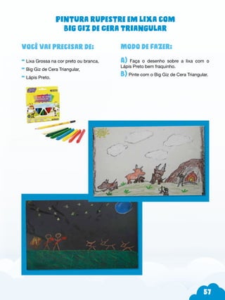 57
Modo de fazer:
A) Faça o desenho sobre a lixa com o
Lápis Preto bem fraquinho.
B) Pinte com o Big Giz de Cera Triangular.
Você vai precisar de:
- Lixa Grossa na cor preto ou branca,
- Big Giz de Cera Triangular,
- Lápis Preto.
Pintura rupestre em lixa com
Big Giz de Cera Triangular
 