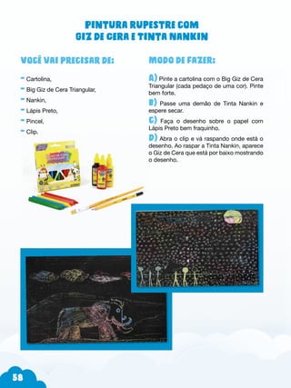 58
Modo de fazer:
A) Pinte a cartolina com o Big Giz de Cera
Triangular (cada pedaço de uma cor). Pinte
bem forte.
b) Passe uma demão de Tinta Nankin e
espere secar.
c) Faça o desenho sobre o papel com
Lápis Preto bem fraquinho.
d) Abra o clip e vá raspando onde está o
desenho. Ao raspar a Tinta Nankin, aparece
o Giz de Cera que está por baixo mostrando
o desenho.
Você vai precisar de:
- Cartolina,
- Big Giz de Cera Triangular,
- Nankin,
- Lápis Preto,
- Pincel,
- Clip.
Pintura rupestre com
Giz de Cera e Tinta Nankin
 